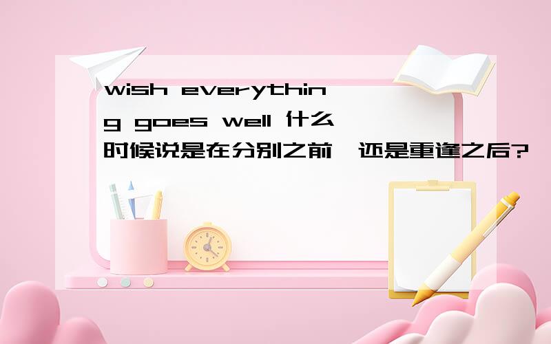 wish everything goes well 什么时候说是在分别之前,还是重逢之后?