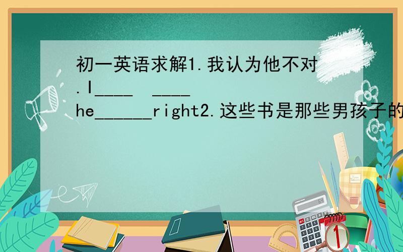 初一英语求解1.我认为他不对.I____  ____  he______right2.这些书是那些男孩子的.These  books  are  ______  ____  .3.他们是音乐家.They  are  all  ______  ______.