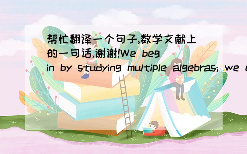 帮忙翻译一个句子,数学文献上的一句话,谢谢!We begin by studying multiple algebras; we end, I think, by studying MULTIPLE ALGEBRA.