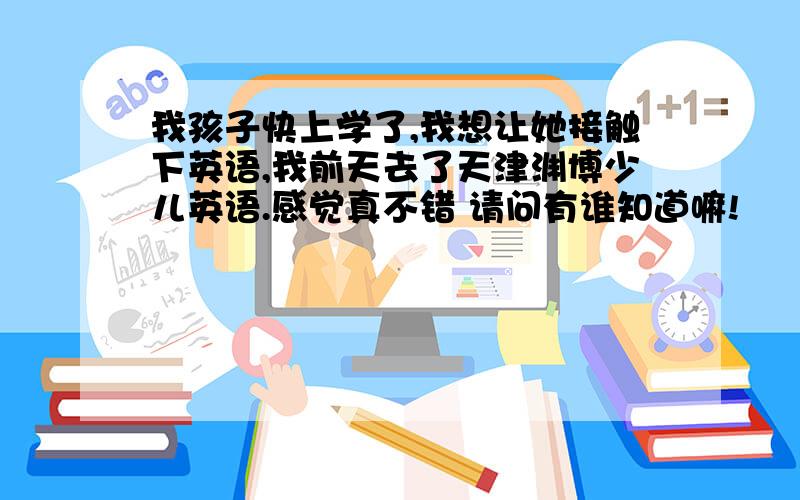 我孩子快上学了,我想让她接触下英语,我前天去了天津渊博少儿英语.感觉真不错 请问有谁知道嘛!