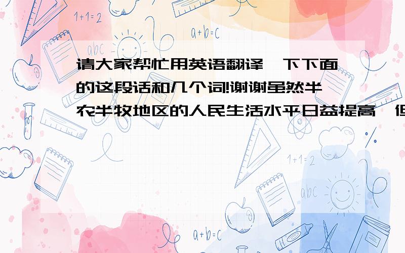 请大家帮忙用英语翻译一下下面的这段话和几个词!谢谢虽然半农半牧地区的人民生活水平日益提高,但也存在很多问题.我一苏布日嘎嘎查为例,以下去调查的结果为基础,试着提出这些问题,并