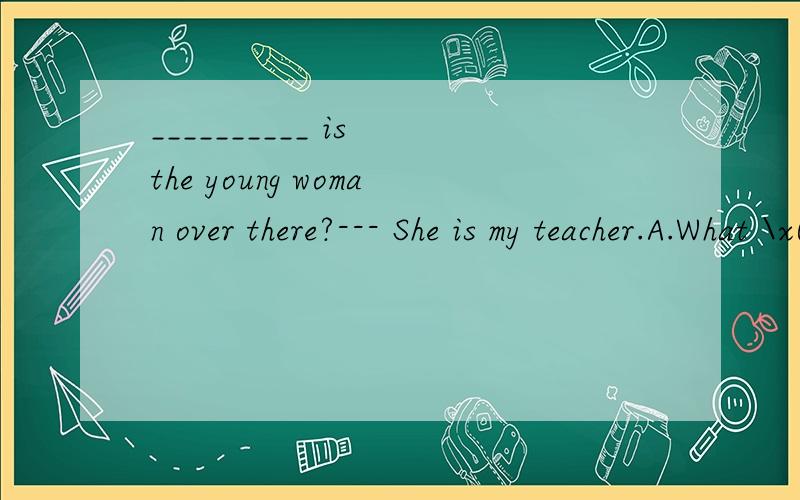 __________ is the young woman over there?--- She is my teacher.A.What \x05B.Which \x05C.Who \x05 D.Where 给的答案上说应该选A,为什么不是C?