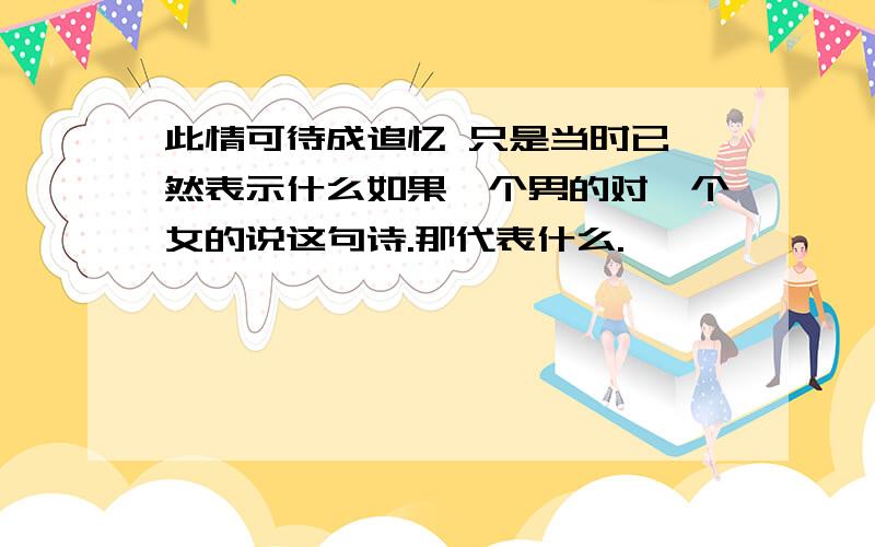 此情可待成追忆 只是当时已惘然表示什么如果一个男的对一个女的说这句诗.那代表什么.