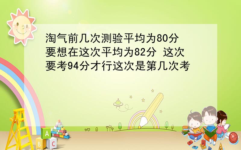 淘气前几次测验平均为80分 要想在这次平均为82分 这次要考94分才行这次是第几次考