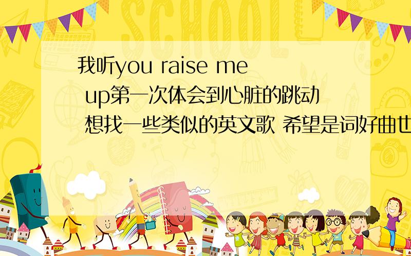 我听you raise me up第一次体会到心脏的跳动 想找一些类似的英文歌 希望是词好曲也好的歌