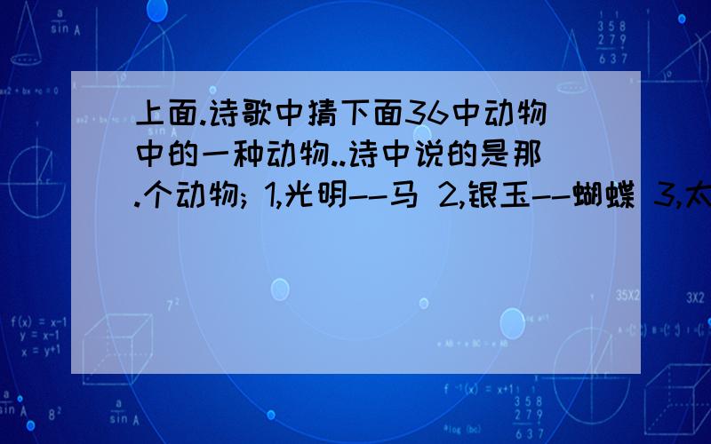 上面.诗歌中猜下面36中动物中的一种动物..诗中说的是那.个动物; 1,光明--马 2,银玉--蝴蝶 3,太平--水龙 4,只得--野猫 5,安士--尼姑 6,日山--鸡 7,井利--金鱼 8,元吉--鹿 9,青云--鸬鹚 10,金官--乌龟 11