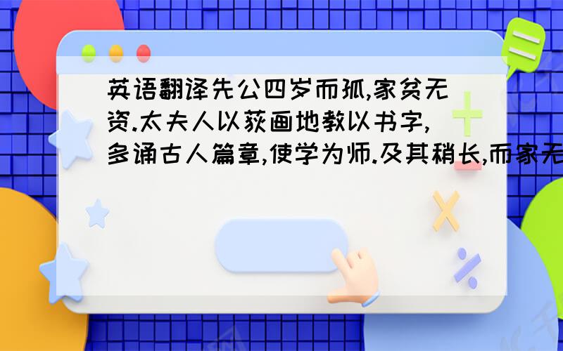 英语翻译先公四岁而孤,家贫无资.太夫人以荻画地教以书字,多诵古人篇章,使学为师.及其稍长,而家无书读,就.