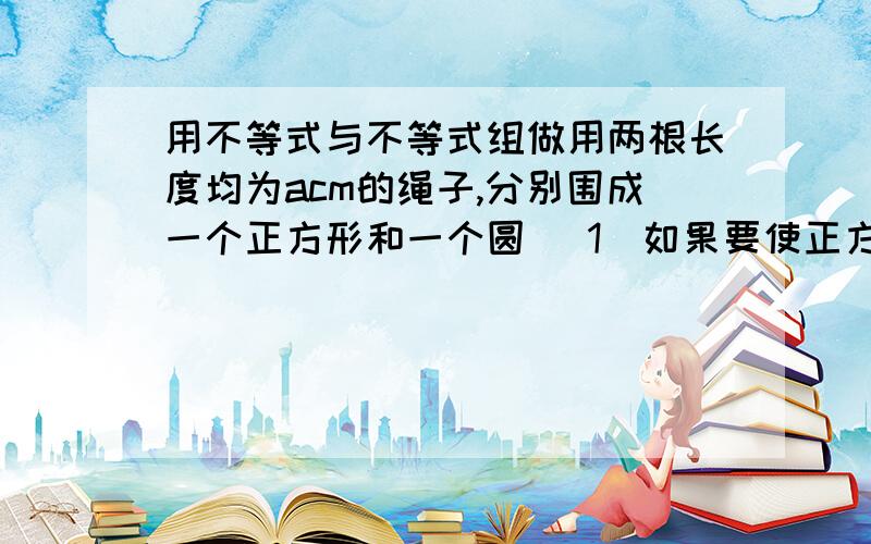 用不等式与不等式组做用两根长度均为acm的绳子,分别围成一个正方形和一个圆 (1)如果要使正方形的面积不大于25cm^2,那么绳长a应满足怎样的式子?（2）如果要使圆的面积大于100cm^2,那么绳长a