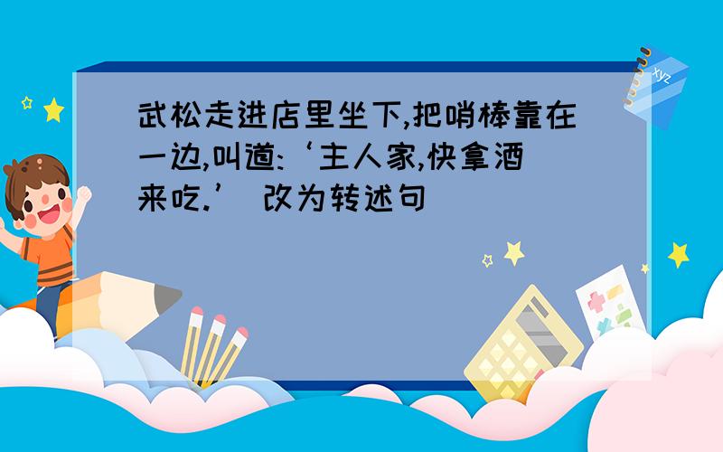 武松走进店里坐下,把哨棒靠在一边,叫道:‘主人家,快拿酒来吃.’ 改为转述句