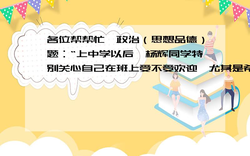 各位帮帮忙→政治（思想品德）题：“上中学以后,杨辉同学特别关心自己在班上受不受欢迎,尤其是希望能引起女同学的注意.对此你有什么看法?”