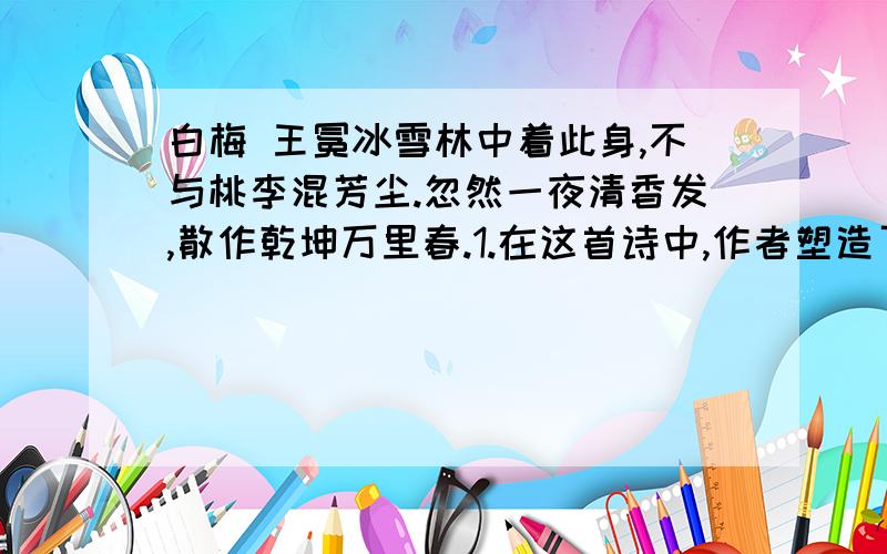 白梅 王冕冰雪林中着此身,不与桃李混芳尘.忽然一夜清香发,散作乾坤万里春.1.在这首诗中,作者塑造了梅花的形象,突出了它的哪些特征?2.在这首诗中,作者主要运用了哪些写作手法?表达了怎