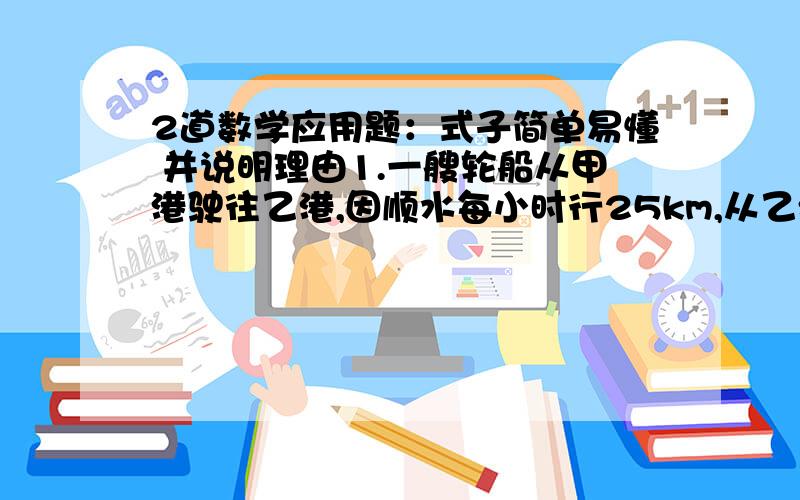 2道数学应用题：式子简单易懂 并说明理由1.一艘轮船从甲港驶往乙港,因顺水每小时行25km,从乙港返回甲港时逆水,比去时多用了5小时,甲、乙两港之间相距250km,求这艘轮船往返的平均速度.2.一