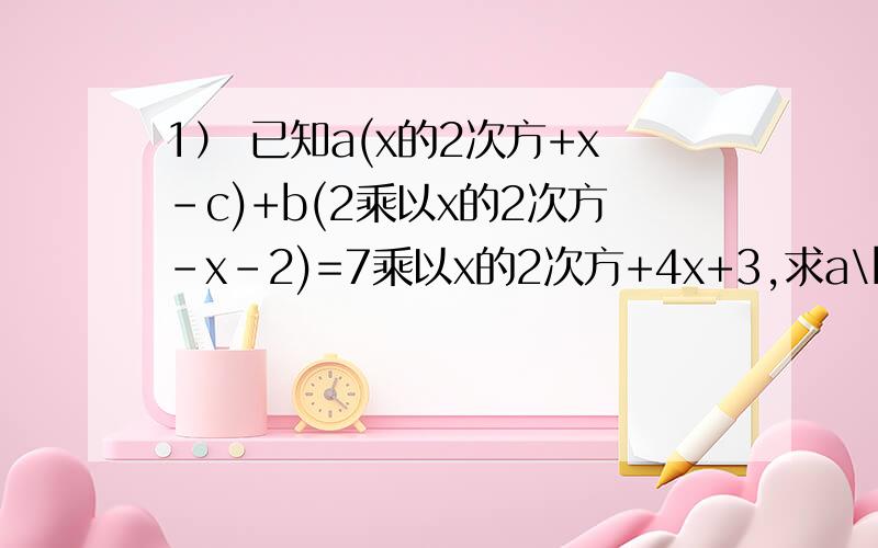 1） 已知a(x的2次方+x-c)+b(2乘以x的2次方-x-2)=7乘以x的2次方+4x+3,求a\b\c的值