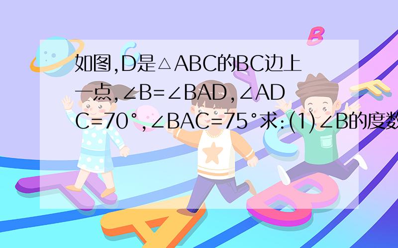 如图,D是△ABC的BC边上一点,∠B=∠BAD,∠ADC=70°,∠BAC=75°求:(1)∠B的度数;(2)∠C的度数.