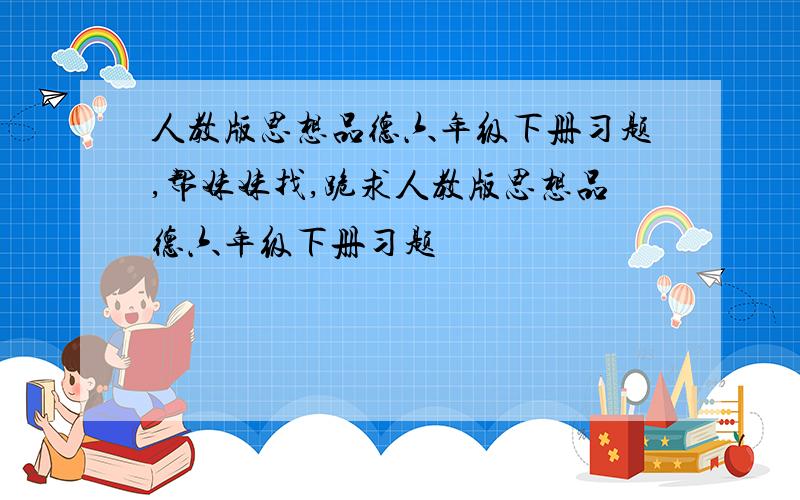 人教版思想品德六年级下册习题,帮妹妹找,跪求人教版思想品德六年级下册习题