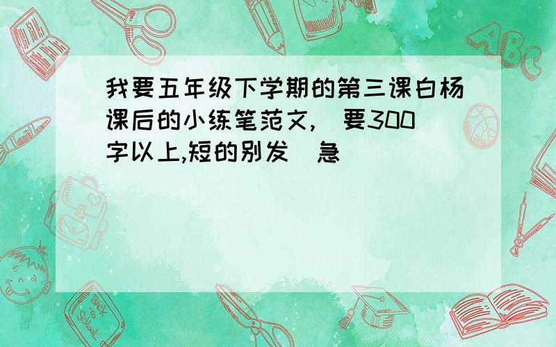 我要五年级下学期的第三课白杨课后的小练笔范文,（要300字以上,短的别发）急