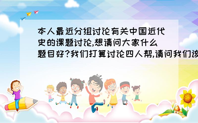 本人最近分组讨论有关中国近代史的课题讨论,想请问大家什么题目好?我们打算讨论四人帮,请问我们该讨论四人帮的哪些方面?什么重点?我想好好搞好这次课题,请大家给给意见.不好意思...我