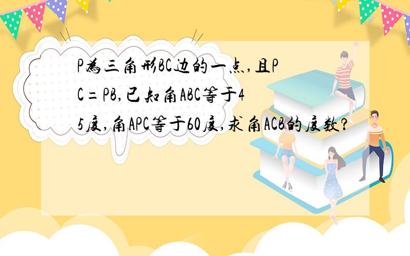 P为三角形BC边的一点,且PC=PB,已知角ABC等于45度,角APC等于60度,求角ACB的度数?