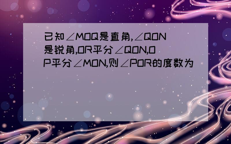 已知∠MOQ是直角,∠QON是锐角,OR平分∠QON,OP平分∠MON,则∠POR的度数为______.没有图,不好意思哈.说出理由及过程.