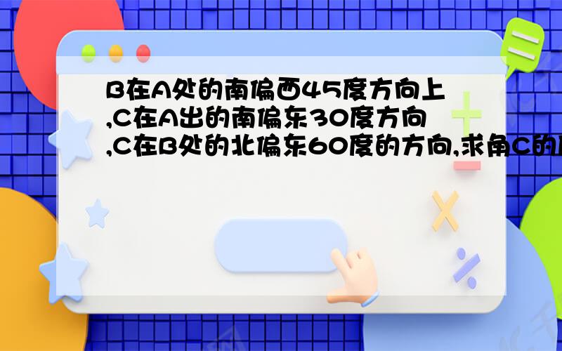 B在A处的南偏西45度方向上,C在A出的南偏东30度方向,C在B处的北偏东60度的方向,求角C的度数