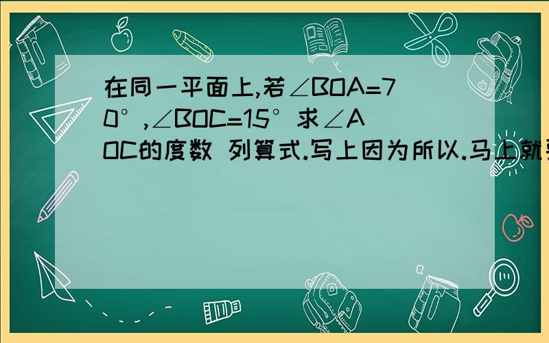 在同一平面上,若∠BOA=70°,∠BOC=15°求∠AOC的度数 列算式.写上因为所以.马上就要