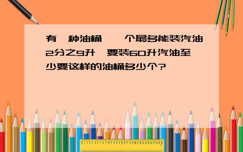 有一种油桶,一个最多能装汽油2分之9升,要装60升汽油至少要这样的油桶多少个?