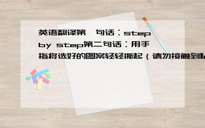 英语翻译第一句话：step by step第二句话：用手指将选好的图案轻轻撕起（请勿接触到粘胶部分）第三句话:将图案贴到指甲上轻按几秒钟第四句话：涂上透明指甲油即可本人要求各位尽量不要