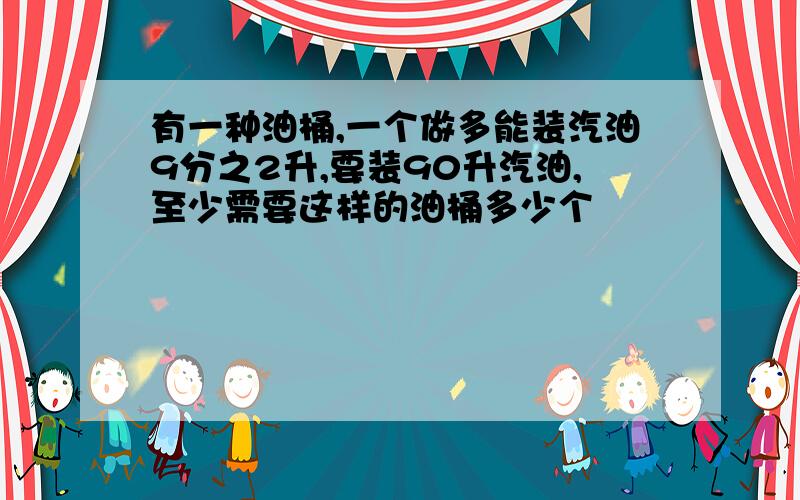 有一种油桶,一个做多能装汽油9分之2升,要装90升汽油,至少需要这样的油桶多少个
