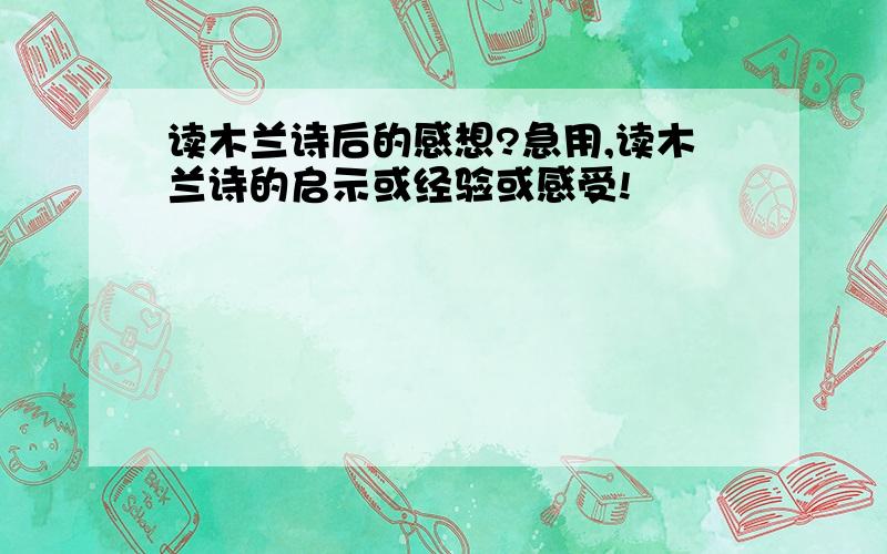 读木兰诗后的感想?急用,读木兰诗的启示或经验或感受!