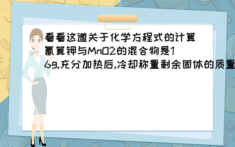看看这道关于化学方程式的计算氯算钾与MnO2的混合物是16g,充分加热后,冷却称量剩余固体的质量为11.2g,求：（1）氧气的质量为多少g?（2）剩余固体所含各物质的质量是多少?一定要写原因!0.1m
