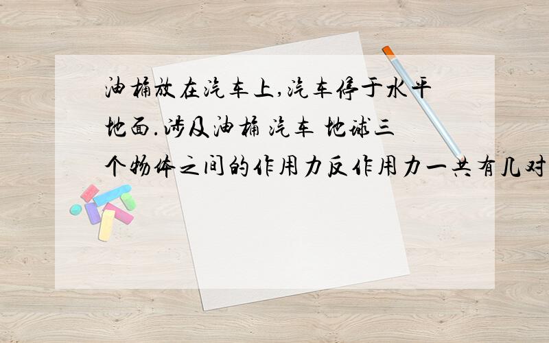 油桶放在汽车上,汽车停于水平地面.涉及油桶 汽车 地球三个物体之间的作用力反作用力一共有几对这几对力 油桶受那些力?汽车和地球呢?