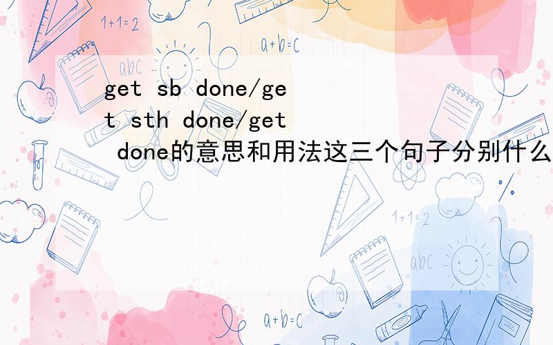 get sb done/get sth done/get done的意思和用法这三个句子分别什么意思：Get your guys armed,the enemy is approaching!Just get this shit done so that we can go home,guys.Hey,we need a medic,john got shot!我说那个是例句……翻