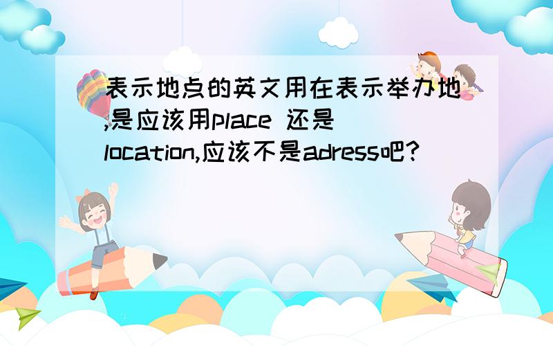 表示地点的英文用在表示举办地,是应该用place 还是 location,应该不是adress吧?