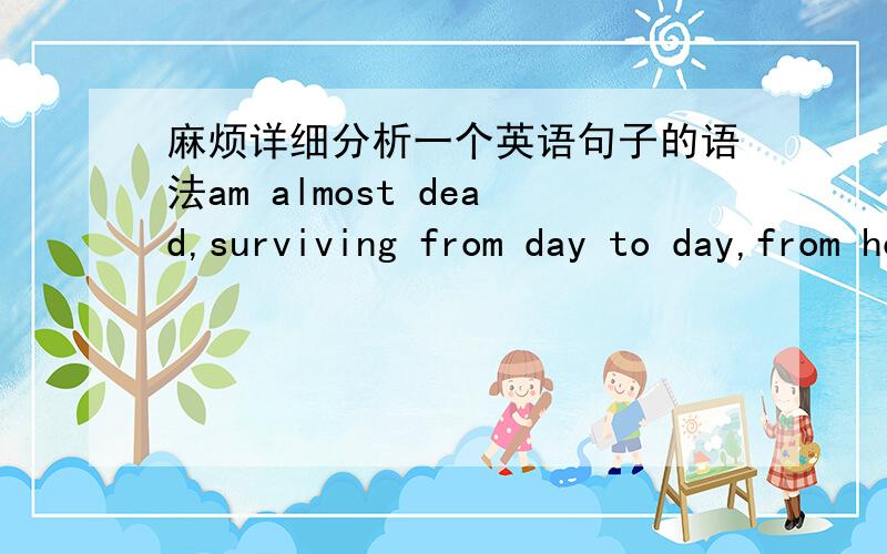 麻烦详细分析一个英语句子的语法am almost dead,surviving from day to day,from hour to hour,ever since i was taken taken from my home and brought here with tens of thousands of other jews.越详细越好.