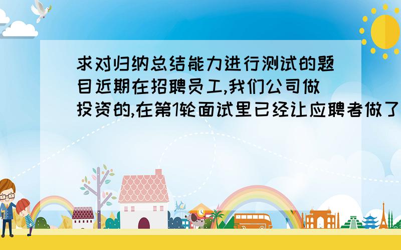 求对归纳总结能力进行测试的题目近期在招聘员工,我们公司做投资的,在第1轮面试里已经让应聘者做了一些题目,主要是一些数列的推导.希望在第2轮面试时进一步测试他们的推导归纳总结能