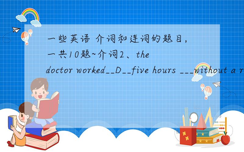 一些英语 介词和连词的题目,一共10题~介词2、the doctor worked__D__five hours ___without a restA.for; with B.on;without C.about;having.D.for;without为什么是选D而不是A?3、the policeman jumped —C—the car and caught the thief