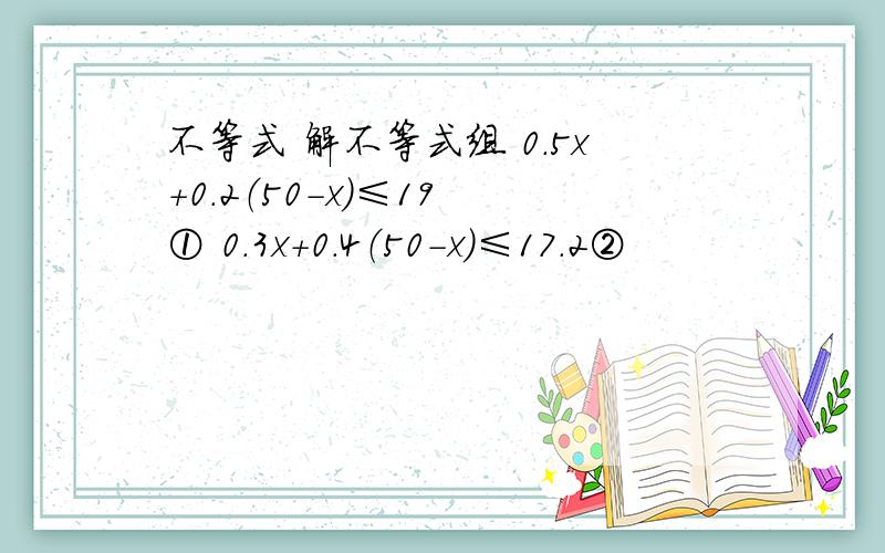 不等式 解不等式组 0.5x+0.2（50-x）≤19 ① 0.3x+0.4（50-x）≤17.2②