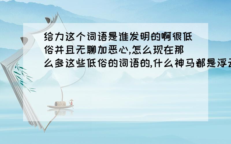 给力这个词语是谁发明的啊很低俗并且无聊加恶心,怎么现在那么多这些低俗的词语的,什么神马都是浮云这些的,一点意思也没有,真不知道是谁发明出来的!