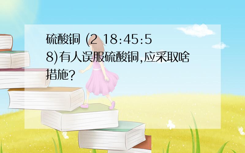 硫酸铜 (2 18:45:58)有人误服硫酸铜,应采取啥措施?