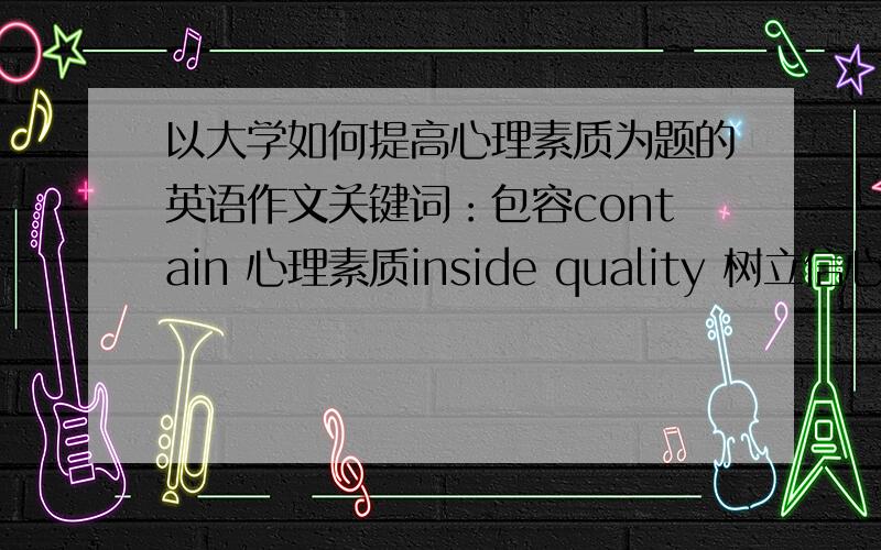 以大学如何提高心理素质为题的英语作文关键词：包容contain 心理素质inside quality 树立信心build confidence 勇于面对困难be brave to face difficulty,麻烦多写几篇……谢了