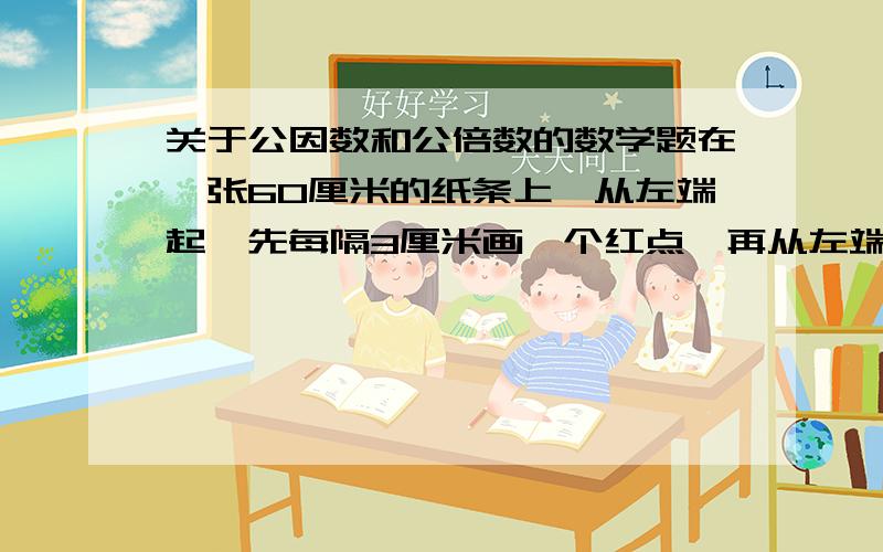 关于公因数和公倍数的数学题在一张60厘米的纸条上,从左端起,先每隔3厘米画一个红点,再从左端起,每隔4厘米画一个红点.纸条的两个端点都不画.最后,纸条上共有多上个红点?（我算出来的是3