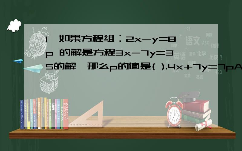 1、如果方程组：2x-y=8p 的解是方程3x-7y=35的解,那么p的值是( ).4x+7y=7pA.0 B.1 C.2 D.32、若满足方程组3x+5y=a+2 的x与y的和是2,则a=____.2x+3y=a这些题目的答案我都知道、只是忘记思路了.大家帮帮忙、答