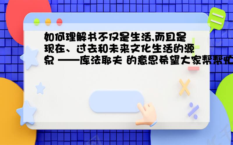 如何理解书不仅是生活,而且是现在、过去和未来文化生活的源泉 ——库法耶夫 的意思希望大家帮帮忙啊!