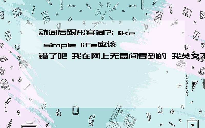 动词后跟形容词?i like simple life应该错了吧 我在网上无意间看到的 我英文不好 但是LIKE是动词后怎么可以加形容词呢 错了吧 我在网上看到好多把我喜欢简单生活翻译成I LIKE SIMPLE LIFE 要是错