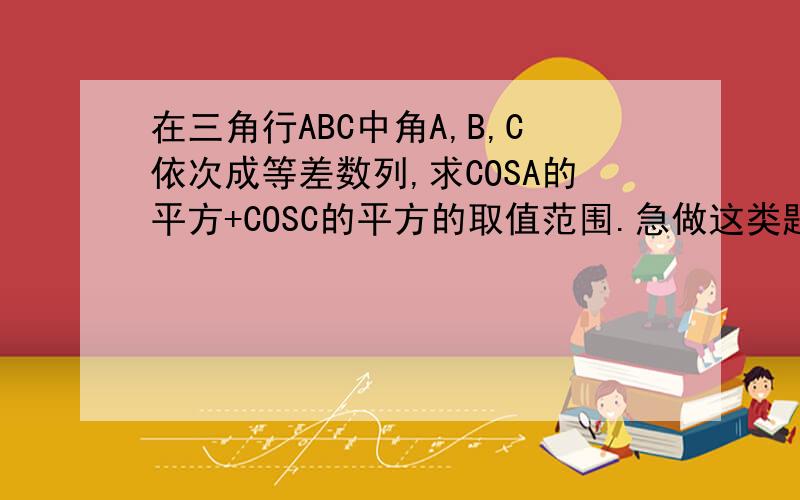 在三角行ABC中角A,B,C依次成等差数列,求COSA的平方+COSC的平方的取值范围.急做这类题的思想。