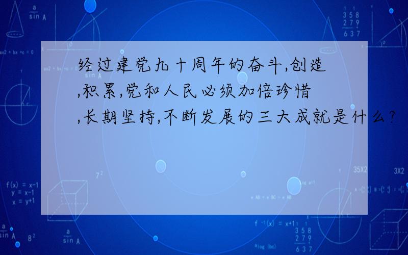 经过建党九十周年的奋斗,创造,积累,党和人民必须加倍珍惜,长期坚持,不断发展的三大成就是什么?