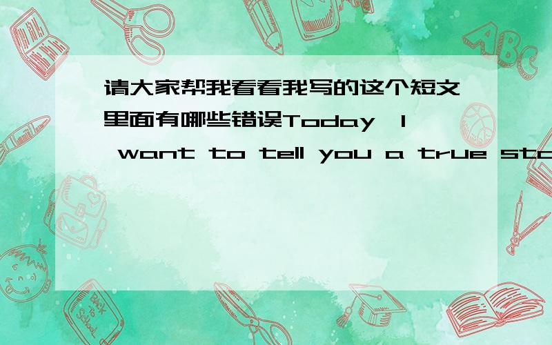 请大家帮我看看我写的这个短文里面有哪些错误Today,I want to tell you a true story.It happened 3 years ago.At midnight,I was surfing on the Internet.After time,I was a little tired.so I went to bed.I had just lain down,I saw a  grea