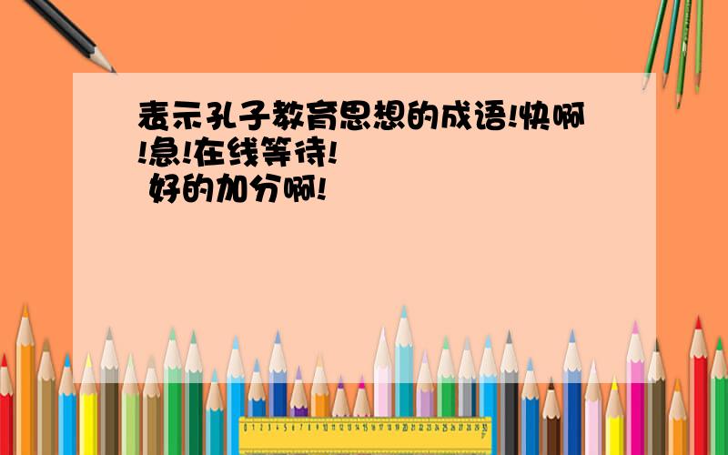 表示孔子教育思想的成语!快啊!急!在线等待!       好的加分啊!