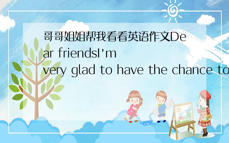 哥哥姐姐帮我看看英语作文Dear friendsI'm very glad to have the chance to say something about sports and health.Sports is important for us.my favorite sport is basketball.It not only make me happy,but also I can get a strong body.I do sport