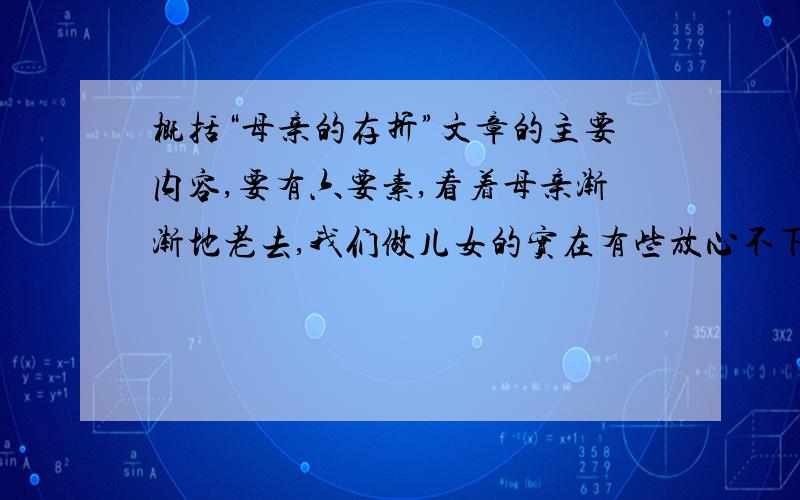 概括“母亲的存折”文章的主要内容,要有六要素,看着母亲渐渐地老去,我们做儿女的实在有些放心不下.每次往家里打电话没人接,每次回家看望母亲,只要家里没有了她老人家的身影,我们的心